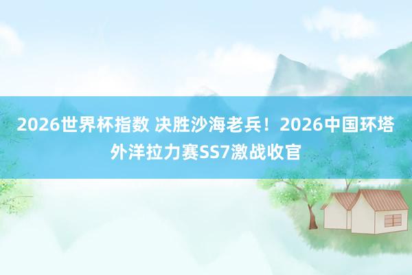 2026世界杯指数 决胜沙海老兵!2026中国环塔外洋拉力赛SS7激战收官
