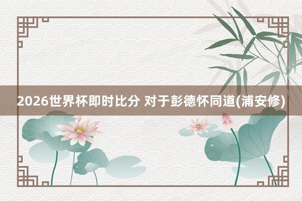 2026世界杯即时比分 对于彭德怀同道(浦安修)