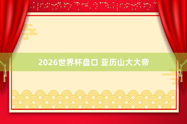 2026世界杯盘口 亚历山大大帝