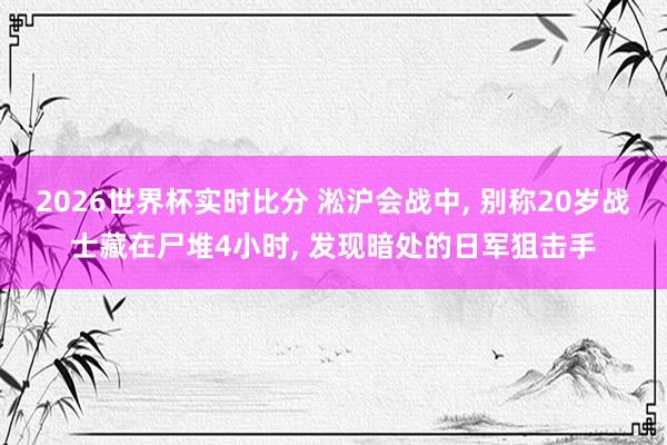 2026世界杯实时比分 淞沪会战中, 别称20岁战士藏在尸堆4小时, 发现暗处的日军狙击手