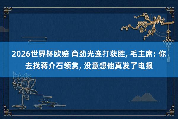 2026世界杯欧赔 肖劲光连打获胜, 毛主席: 你去找蒋介石领赏, 没意想他真发了电报