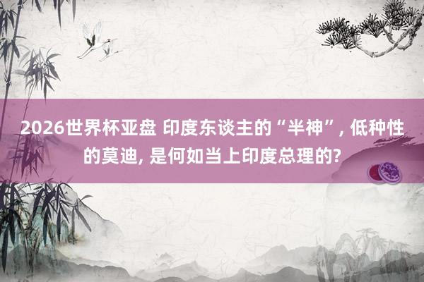 2026世界杯亚盘 印度东谈主的“半神”, 低种性的莫迪, 是何如当上印度总理的?