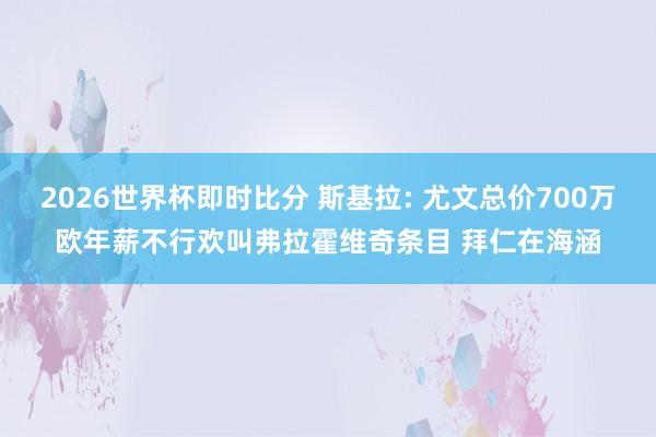 2026世界杯即时比分 斯基拉: 尤文总价700万欧年薪不行欢叫弗拉霍维奇条目 拜仁在海涵