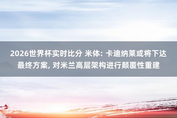 2026世界杯实时比分 米体: 卡迪纳莱或将下达最终方案, 对米兰高层架构进行颠覆性重建