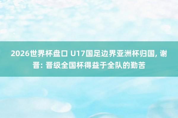 2026世界杯盘口 U17国足边界亚洲杯归国, 谢晋: 晋级全国杯得益于全队的勤苦