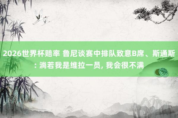 2026世界杯赔率 鲁尼谈赛中排队致意B席、斯通斯: 淌若我是维拉一员, 我会很不满