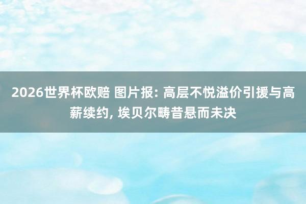 2026世界杯欧赔 图片报: 高层不悦溢价引援与高薪续约, 埃贝尔畴昔悬而未决