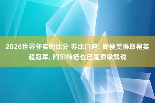 2026世界杯实时比分 苏比门迪: 即便莫得取得英超冠军， 阿尔特塔也已是顶级解说
