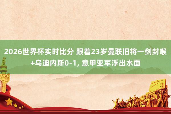 2026世界杯实时比分 跟着23岁曼联旧将一剑封喉+乌迪内斯0-1, 意甲亚军浮出水面