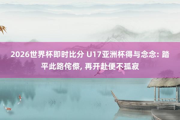 2026世界杯即时比分 U17亚洲杯得与念念: 踏平此路侘傺, 再开赴便不孤寂