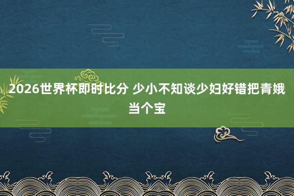 2026世界杯即时比分 少小不知谈少妇好错把青娥当个宝