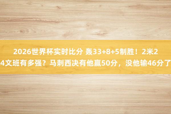 2026世界杯实时比分 轰33+8+5制胜！2米24文班有多强？马刺西决有他赢50分，没他输46分了