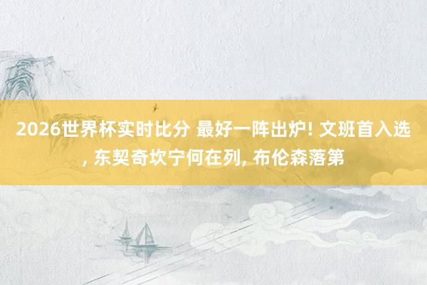 2026世界杯实时比分 最好一阵出炉! 文班首入选, 东契奇坎宁何在列, 布伦森落第