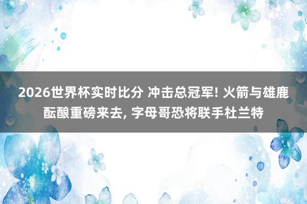 2026世界杯实时比分 冲击总冠军! 火箭与雄鹿酝酿重磅来去， 字母哥恐将联手杜兰特