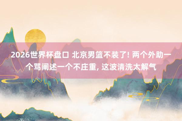 2026世界杯盘口 北京男篮不装了! 两个外助一个骂阐述一个不庄重， 这波清洗太解气