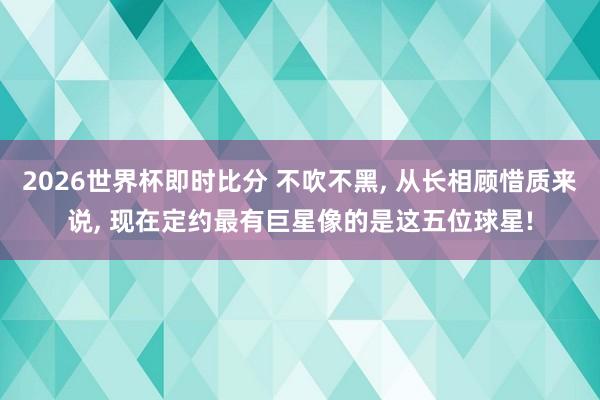 2026世界杯即时比分 不吹不黑, 从长相顾惜质来说, 现在定约最有巨星像的是这五位球星!
