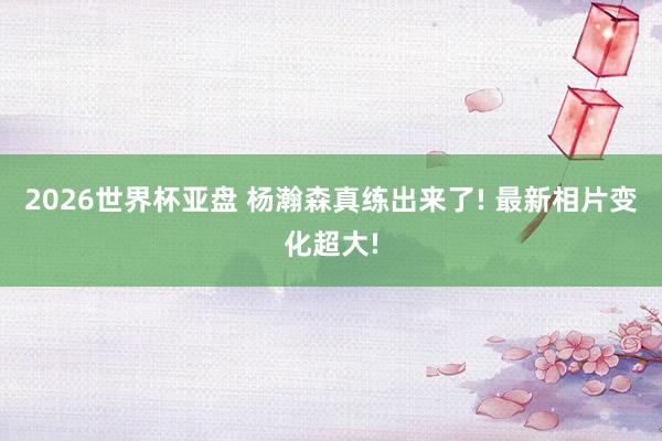 2026世界杯亚盘 杨瀚森真练出来了! 最新相片变化超大!