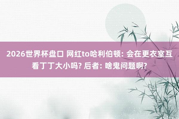 2026世界杯盘口 网红to哈利伯顿: 会在更衣室互看丁丁大小吗? 后者: 啥鬼问题啊?