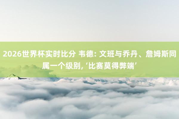 2026世界杯实时比分 韦德: 文班与乔丹、詹姆斯同属一个级别, ‘比赛莫得弊端’