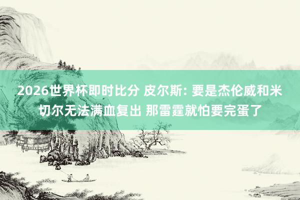 2026世界杯即时比分 皮尔斯: 要是杰伦威和米切尔无法满血复出 那雷霆就怕要完蛋了