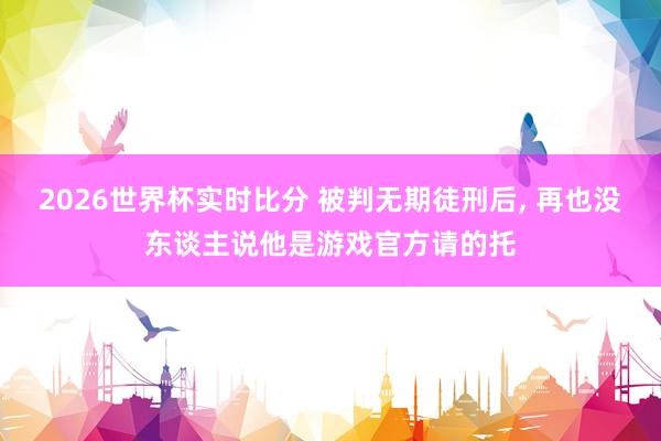 2026世界杯实时比分 被判无期徒刑后, 再也没东谈主说他是游戏官方请的托