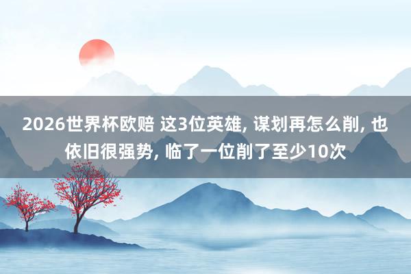 2026世界杯欧赔 这3位英雄, 谋划再怎么削, 也依旧很强势, 临了一位削了至少10次