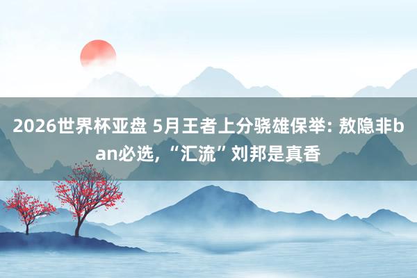2026世界杯亚盘 5月王者上分骁雄保举: 敖隐非ban必选, “汇流”刘邦是真香