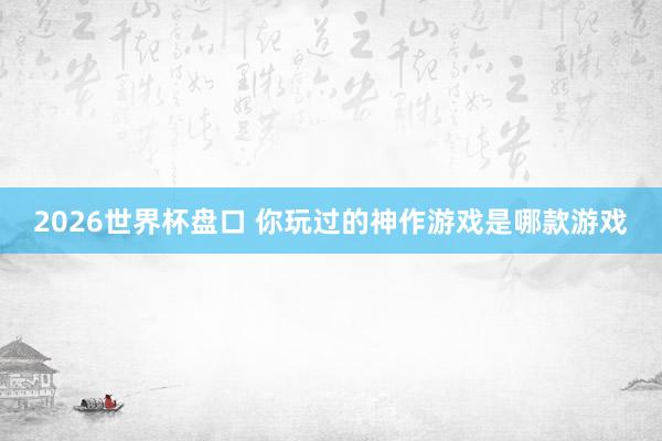 2026世界杯盘口 你玩过的神作游戏是哪款游戏