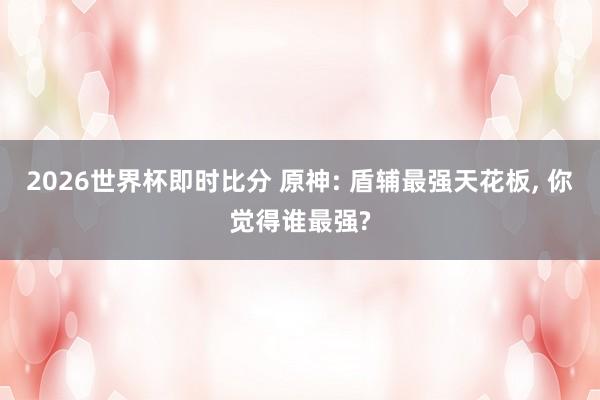 2026世界杯即时比分 原神: 盾辅最强天花板, 你觉得谁最强?