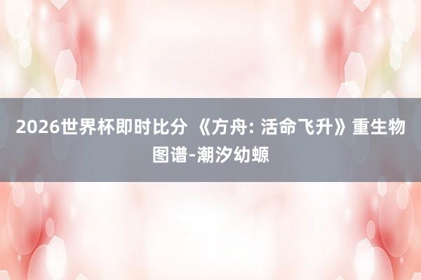 2026世界杯即时比分 《方舟: 活命飞升》重生物图谱-潮汐幼螈