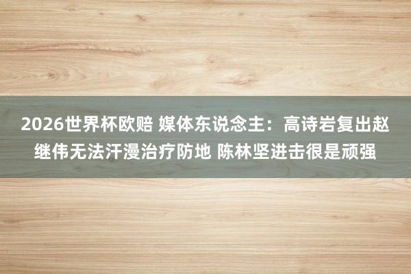 2026世界杯欧赔 媒体东说念主:高诗岩复出赵继伟无法汗漫治疗防地 陈林坚进击很是顽强