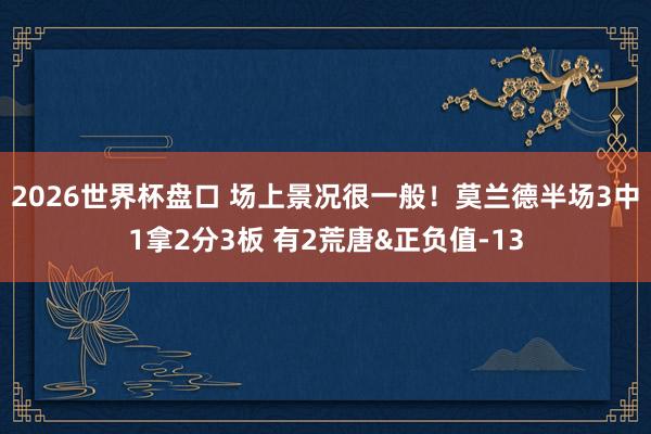 2026世界杯盘口 场上景况很一般!莫兰德半场3中1拿2分3板 有2荒唐&正负值-13