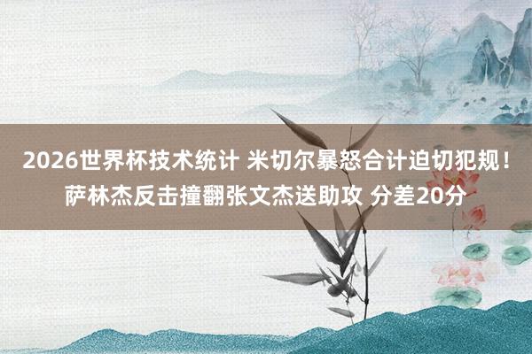 2026世界杯技术统计 米切尔暴怒合计迫切犯规！萨林杰反击撞翻张文杰送助攻 分差20分