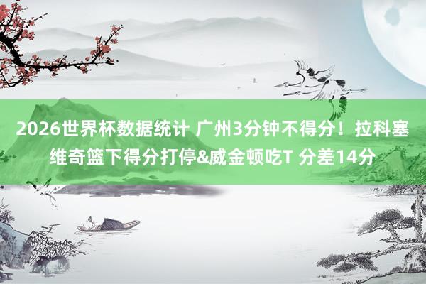 2026世界杯数据统计 广州3分钟不得分！拉科塞维奇篮下得分打停&威金顿吃T 分差14分
