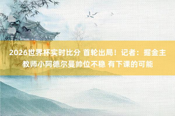 2026世界杯实时比分 首轮出局!记者:掘金主教师小阿德尔曼帅位不稳 有下课的可能