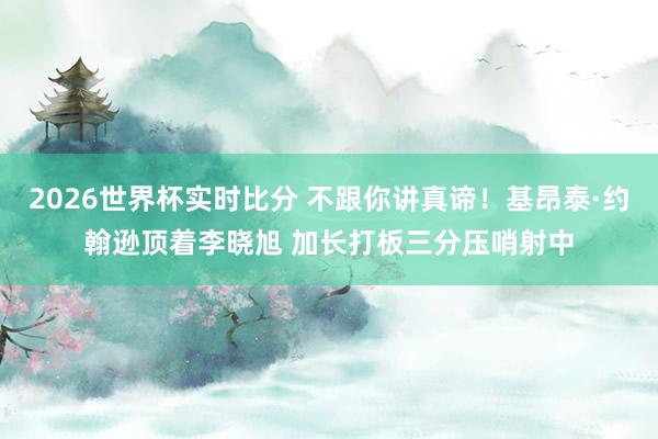 2026世界杯实时比分 不跟你讲真谛！基昂泰·约翰逊顶着李晓旭 加长打板三分压哨射中