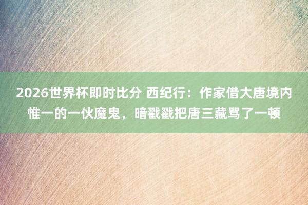 2026世界杯即时比分 西纪行:作家借大唐境内惟一的一伙魔鬼,暗戳戳把唐三藏骂了一顿
