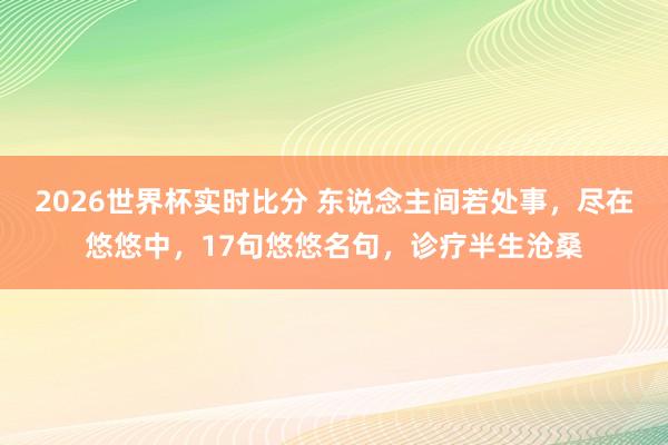 2026世界杯实时比分 东说念主间若处事，尽在悠悠中，17句悠悠名句，诊疗半生沧桑