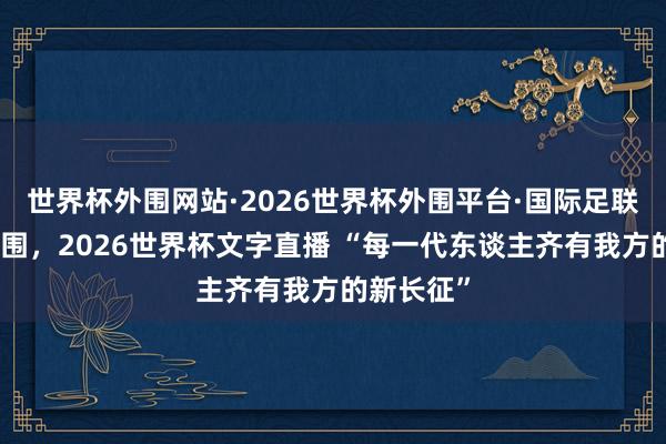 世界杯外围网站·2026世界杯外围平台·国际足联世界杯外围,2026世界杯文字直播 “每一代东谈主齐有我方的新长征”