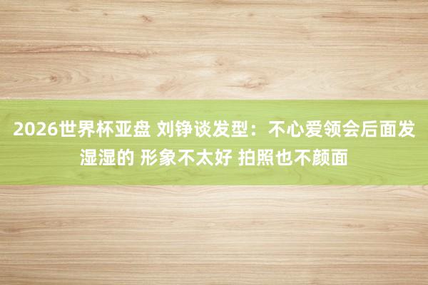 2026世界杯亚盘 刘铮谈发型:不心爱领会后面发湿湿的 形象不太好 拍照也不颜面