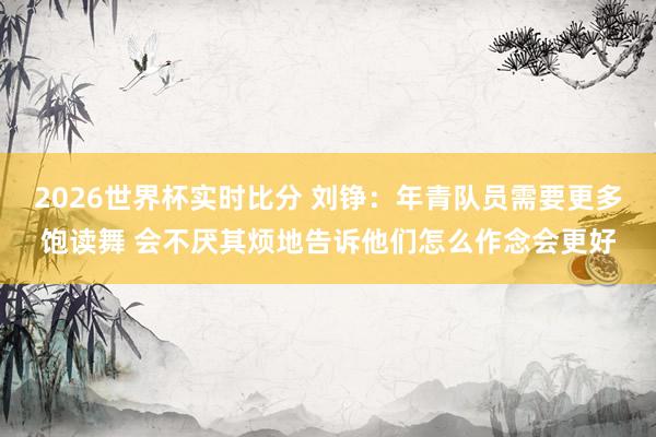 2026世界杯实时比分 刘铮:年青队员需要更多饱读舞 会不厌其烦地告诉他们怎么作念会更好