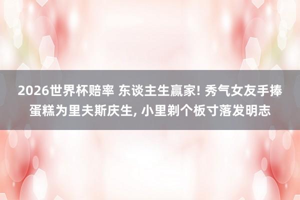 2026世界杯赔率 东谈主生赢家! 秀气女友手捧蛋糕为里夫斯庆生, 小里剃个板寸落发明志