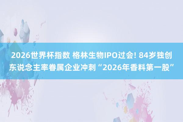 2026世界杯指数 格林生物IPO过会! 84岁独创东说念主率眷属企业冲刺“2026年香料第一股”