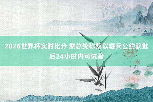 2026世界杯实时比分 黎总统称黎以寝兵公约获批后24小时内可试验