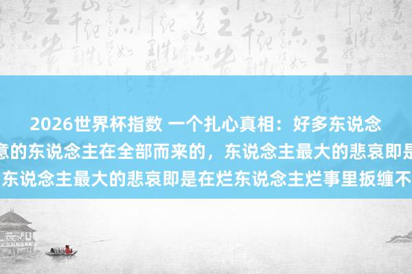 2026世界杯指数 一个扎心真相:好多东说念主的病都是历久与不惬意的东说念主在全部而来的,东说念主最大的悲哀即是在烂东说念主烂事里扳缠不清