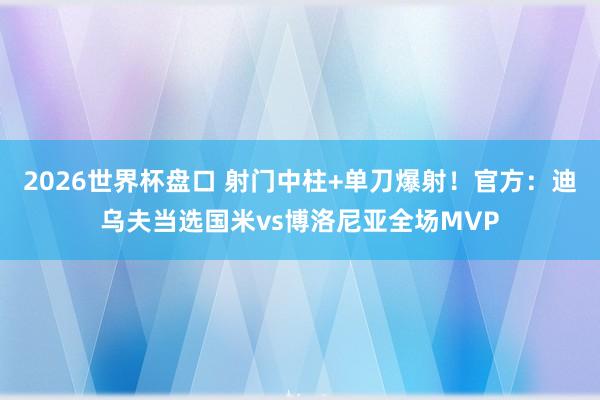 2026世界杯盘口 射门中柱+单刀爆射！官方：迪乌夫当选国米vs博洛尼亚全场MVP