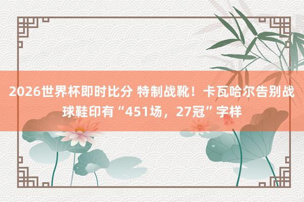 2026世界杯即时比分 特制战靴!卡瓦哈尔告别战球鞋印有“451场,27冠”字样
