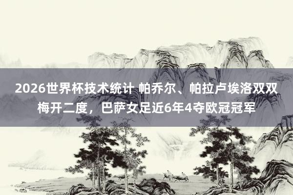 2026世界杯技术统计 帕乔尔、帕拉卢埃洛双双梅开二度,巴萨女足近6年4夺欧冠冠军