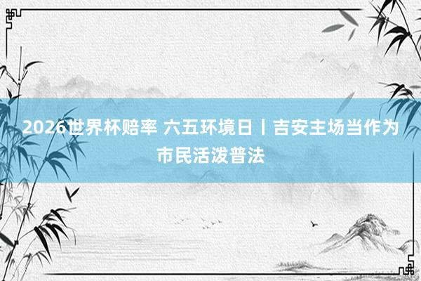 2026世界杯赔率 六五环境日丨吉安主场当作为市民活泼普法