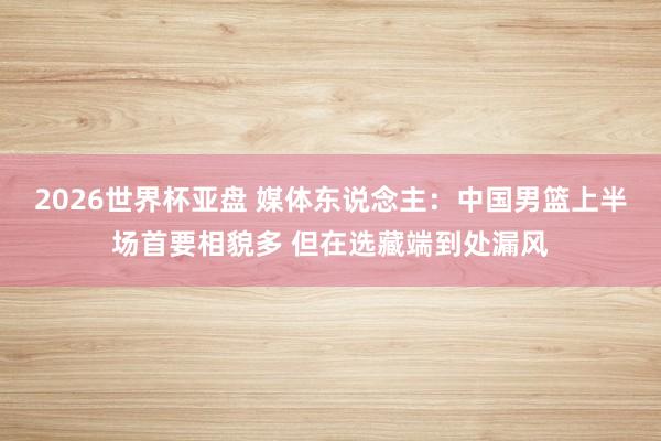 2026世界杯亚盘 媒体东说念主:中国男篮上半场首要相貌多 但在选藏端到处漏风